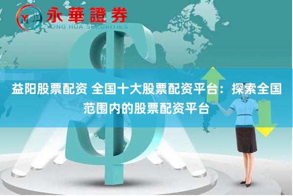 益阳股票配资 全国十大股票配资平台：探索全国范围内的股票配资平台