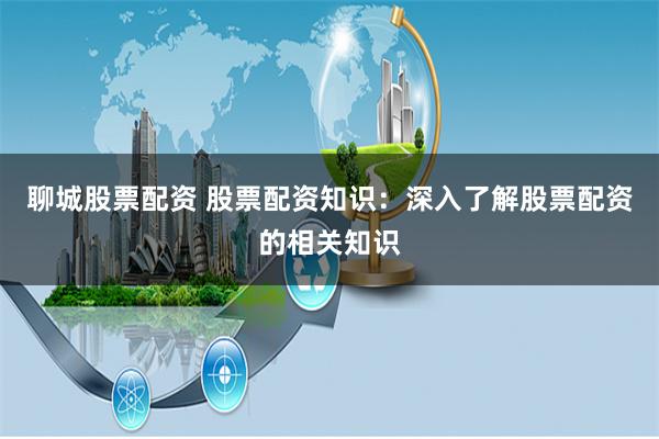 聊城股票配资 股票配资知识：深入了解股票配资的相关知识