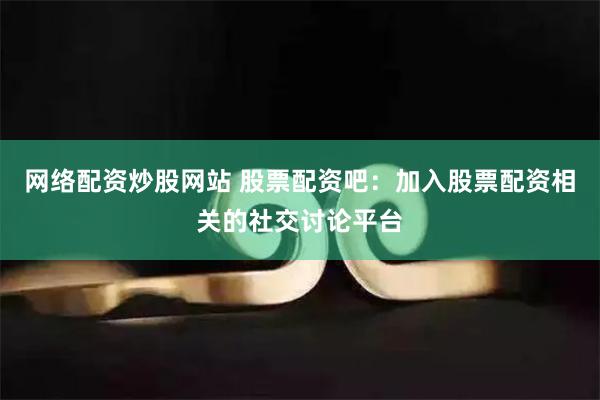 网络配资炒股网站 股票配资吧：加入股票配资相关的社交讨论平台