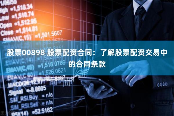 股票00898 股票配资合同：了解股票配资交易中的合同条款