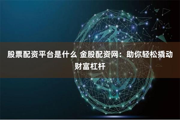 股票配资平台是什么 金股配资网：助你轻松撬动财富杠杆