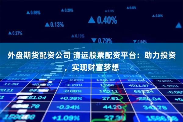 外盘期货配资公司 清远股票配资平台：助力投资，实现财富梦想