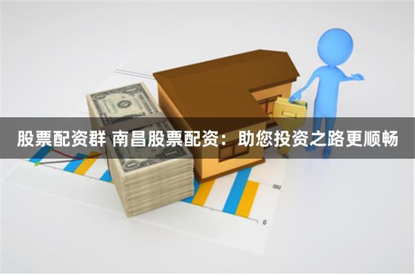 股票配资群 南昌股票配资：助您投资之路更顺畅