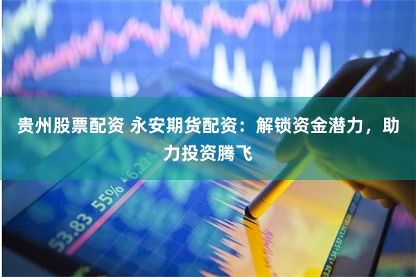 贵州股票配资 永安期货配资：解锁资金潜力，助力投资腾飞
