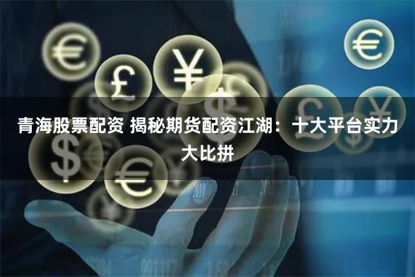 青海股票配资 揭秘期货配资江湖：十大平台实力大比拼