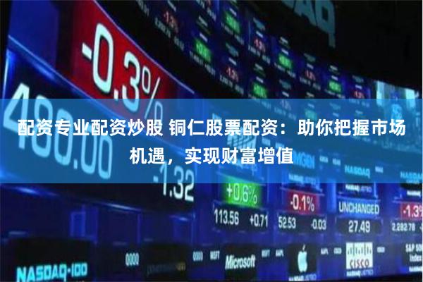 配资专业配资炒股 铜仁股票配资：助你把握市场机遇，实现财富增值