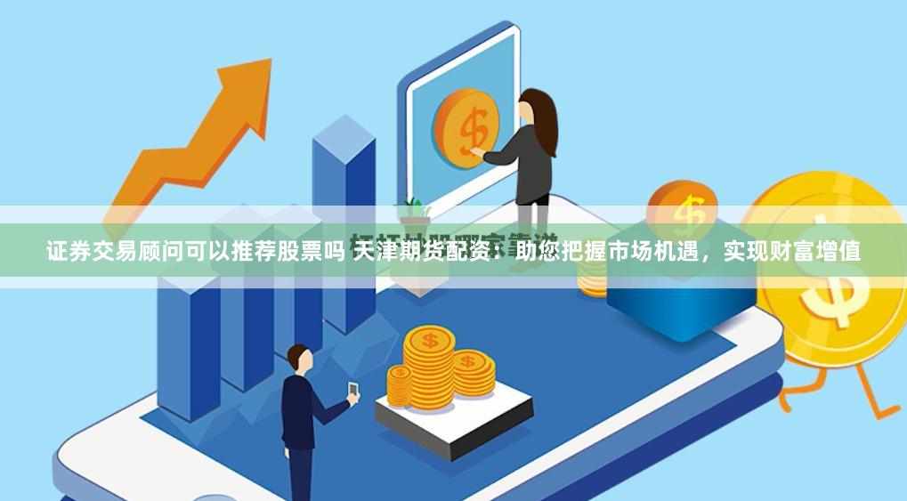 证券交易顾问可以推荐股票吗 天津期货配资：助您把握市场机遇，实现财富增值
