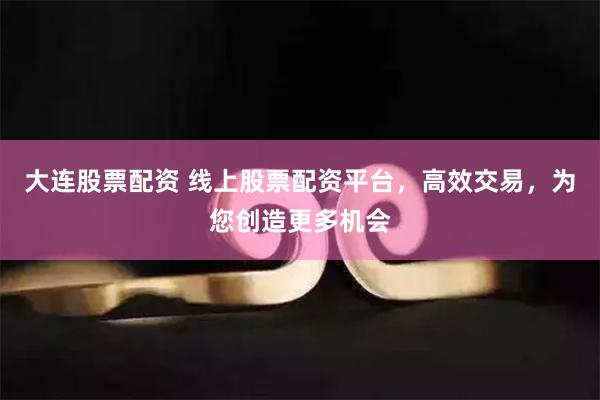大连股票配资 线上股票配资平台，高效交易，为您创造更多机会