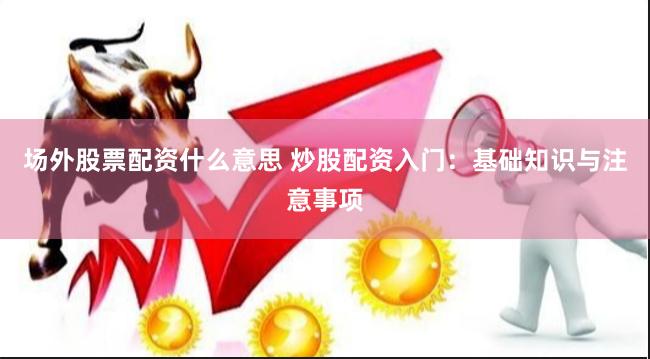 场外股票配资什么意思 炒股配资入门：基础知识与注意事项