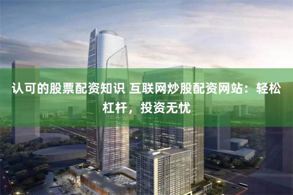 认可的股票配资知识 互联网炒股配资网站：轻松杠杆，投资无忧