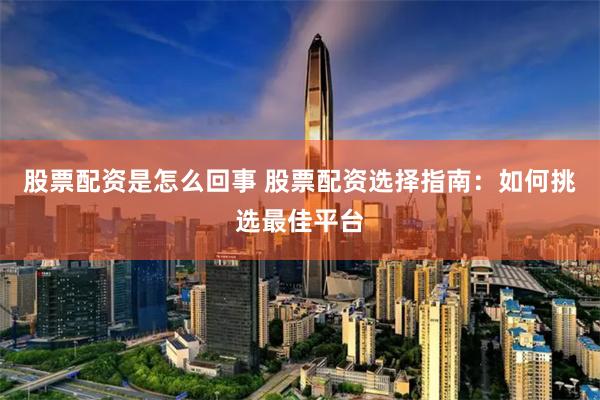 股票配资是怎么回事 股票配资选择指南：如何挑选最佳平台